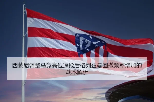 西蒙尼调整马竞高位逼抢后格列兹曼回撤频率增加的战术解析