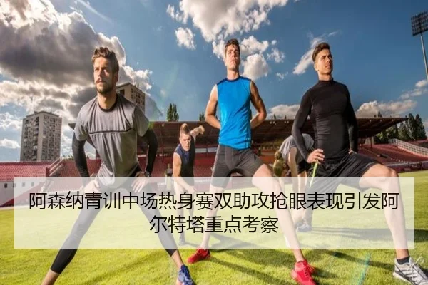 阿森纳青训中场热身赛双助攻抢眼表现引发阿尔特塔重点考察